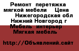 Ремонт  перетяжка мягкой мебели. › Цена ­ 500 - Нижегородская обл., Нижний Новгород г. Мебель, интерьер » Мягкая мебель   